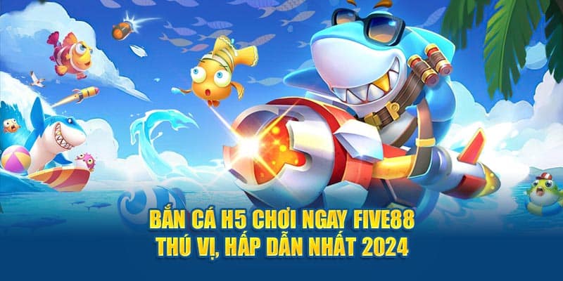 ban ca h5 choi ngay five88 thu vi hap dan nhat 2024